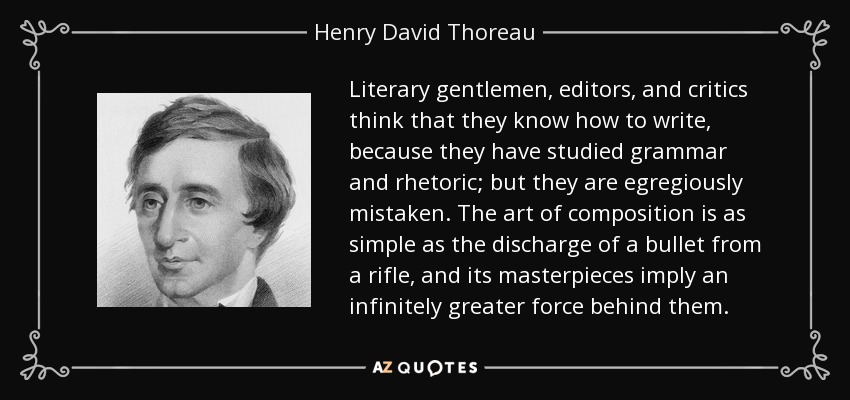 Literary gentlemen, editors, and critics think that they know how to write, because they have studied grammar and rhetoric; but they are egregiously mistaken. The art of composition is as simple as the discharge of a bullet from a rifle, and its masterpieces imply an infinitely greater force behind them. - Henry David Thoreau