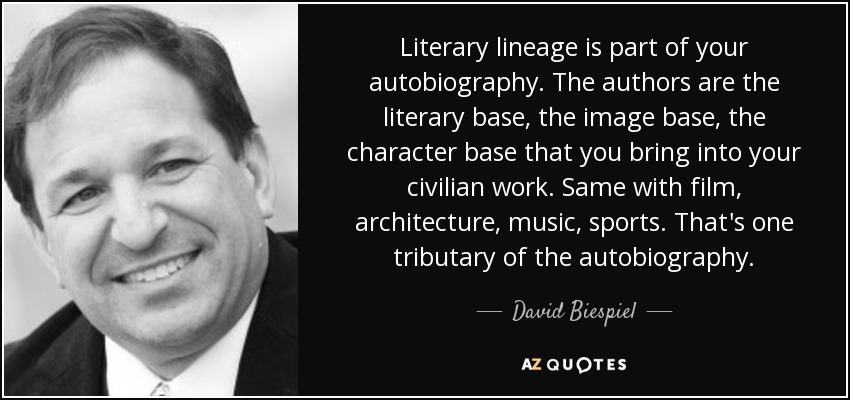 Literary lineage is part of your autobiography. The authors are the literary base, the image base, the character base that you bring into your civilian work. Same with film, architecture, music, sports. That's one tributary of the autobiography. - David Biespiel