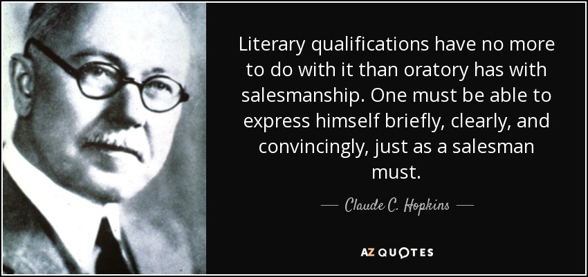 Literary qualifications have no more to do with it than oratory has with salesmanship. One must be able to express himself briefly, clearly, and convincingly, just as a salesman must. - Claude C. Hopkins
