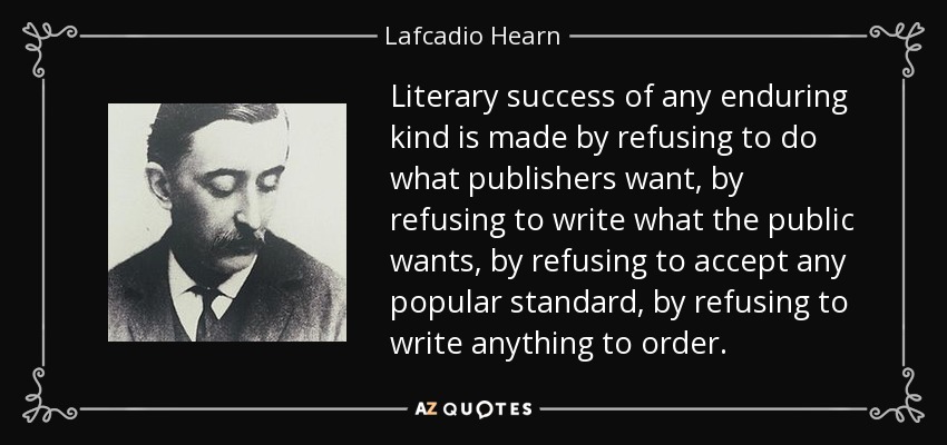 Literary success of any enduring kind is made by refusing to do what publishers want, by refusing to write what the public wants, by refusing to accept any popular standard, by refusing to write anything to order. - Lafcadio Hearn