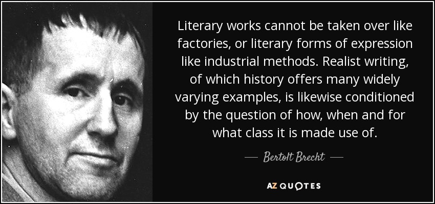 Literary works cannot be taken over like factories, or literary forms of expression like industrial methods. Realist writing, of which history offers many widely varying examples, is likewise conditioned by the question of how, when and for what class it is made use of. - Bertolt Brecht