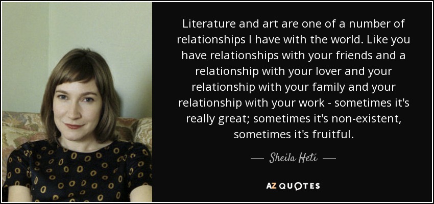 Literature and art are one of a number of relationships I have with the world. Like you have relationships with your friends and a relationship with your lover and your relationship with your family and your relationship with your work - sometimes it's really great; sometimes it's non-existent, sometimes it's fruitful. - Sheila Heti