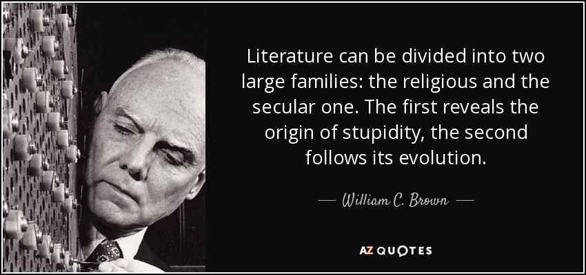 Literature can be divided into two large families: the religious and the secular one. The first reveals the origin of stupidity, the second follows its evolution. - William C. Brown