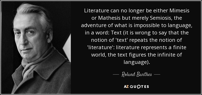 Literature can no longer be either Mimesis or Mathesis but merely Semiosis, the adventure of what is impossible to language, in a word: Text (it is wrong to say that the notion of 'text' repeats the notion of 'literature': literature represents a finite world, the text figures the infinite of language). - Roland Barthes