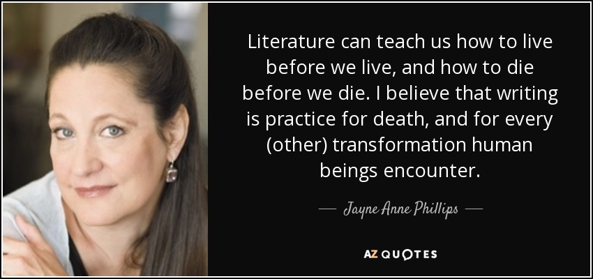 Literature can teach us how to live before we live, and how to die before we die. I believe that writing is practice for death, and for every (other) transformation human beings encounter. - Jayne Anne Phillips