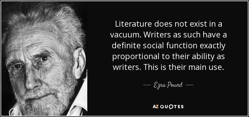 Literature does not exist in a vacuum. Writers as such have a definite social function exactly proportional to their ability as writers. This is their main use. - Ezra Pound
