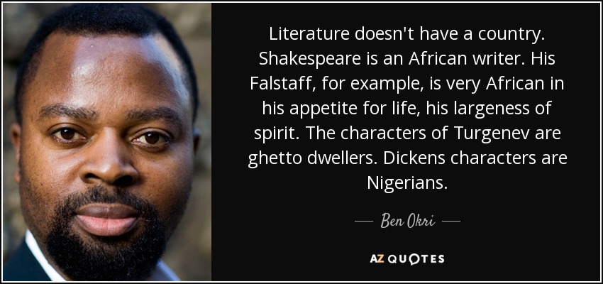 Literature doesn't have a country. Shakespeare is an African writer. His Falstaff, for example, is very African in his appetite for life, his largeness of spirit. The characters of Turgenev are ghetto dwellers. Dickens characters are Nigerians. - Ben Okri