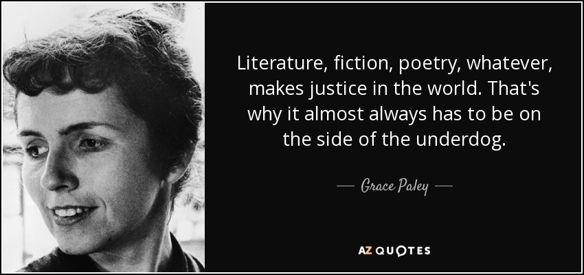 Literature, fiction, poetry, whatever, makes justice in the world. That's why it almost always has to be on the side of the underdog. - Grace Paley