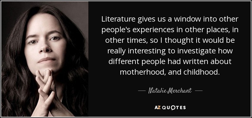 Literature gives us a window into other people's experiences in other places, in other times, so I thought it would be really interesting to investigate how different people had written about motherhood, and childhood. - Natalie Merchant