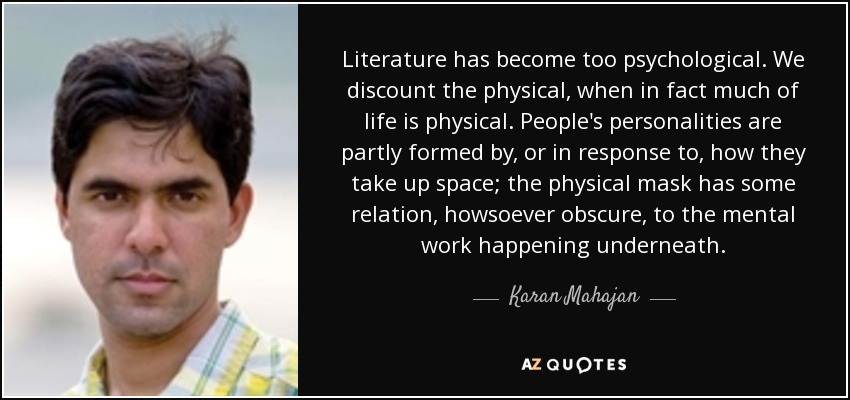 Literature has become too psychological. We discount the physical, when in fact much of life is physical. People's personalities are partly formed by, or in response to, how they take up space; the physical mask has some relation, howsoever obscure, to the mental work happening underneath. - Karan Mahajan