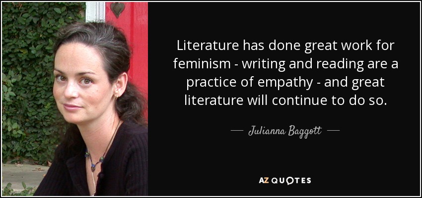 Literature has done great work for feminism - writing and reading are a practice of empathy - and great literature will continue to do so. - Julianna Baggott