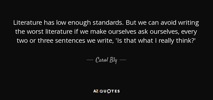 Literature has low enough standards. But we can avoid writing the worst literature if we make ourselves ask ourselves, every two or three sentences we write, 'Is that what I really think?' - Carol Bly