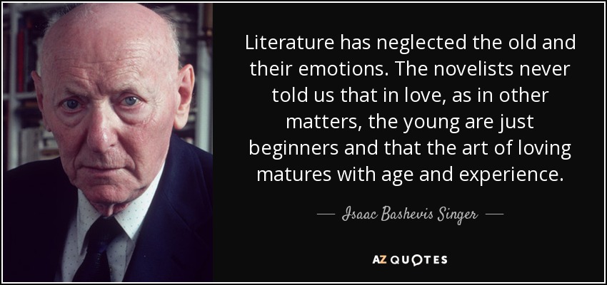 Literature has neglected the old and their emotions. The novelists never told us that in love, as in other matters, the young are just beginners and that the art of loving matures with age and experience. - Isaac Bashevis Singer