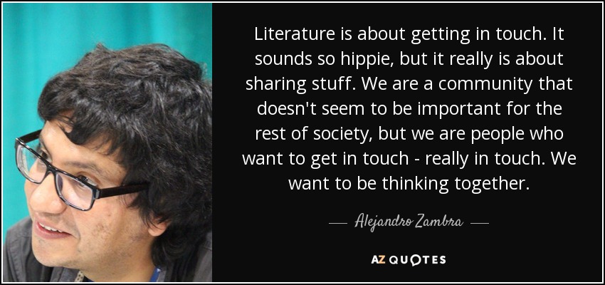Literature is about getting in touch. It sounds so hippie, but it really is about sharing stuff. We are a community that doesn't seem to be important for the rest of society, but we are people who want to get in touch - really in touch. We want to be thinking together. - Alejandro Zambra