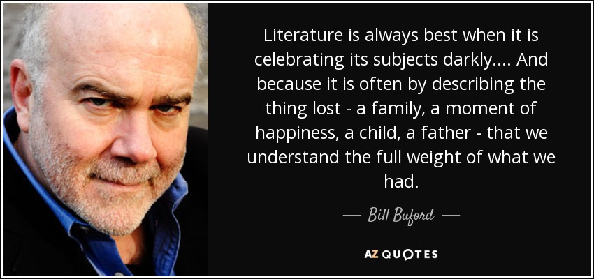 Literature is always best when it is celebrating its subjects darkly. ... And because it is often by describing the thing lost - a family, a moment of happiness, a child, a father - that we understand the full weight of what we had. - Bill Buford