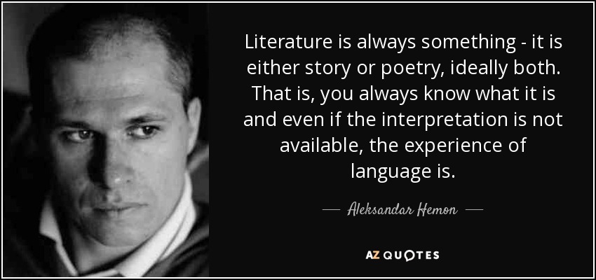 Literature is always something - it is either story or poetry, ideally both. That is, you always know what it is and even if the interpretation is not available, the experience of language is. - Aleksandar Hemon