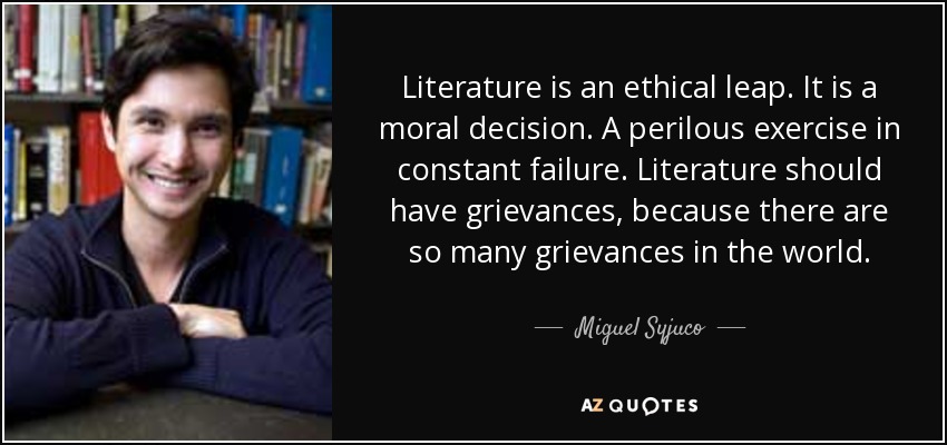 Literature is an ethical leap. It is a moral decision. A perilous exercise in constant failure. Literature should have grievances, because there are so many grievances in the world. - Miguel Syjuco