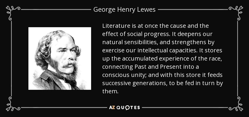Literature is at once the cause and the effect of social progress. It deepens our natural sensibilities, and strengthens by exercise our intellectual capacities. It stores up the accumulated experience of the race, connecting Past and Present into a conscious unity; and with this store it feeds successive generations, to be fed in turn by them. - George Henry Lewes
