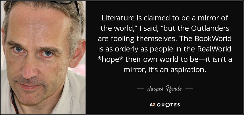 Literature is claimed to be a mirror of the world,” I said, “but the Outlanders are fooling themselves. The BookWorld is as orderly as people in the RealWorld *hope* their own world to be—it isn’t a mirror, it’s an aspiration. - Jasper Fforde