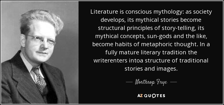 Literature is conscious mythology: as society develops, its mythical stories become structural principles of story-telling, its mythical concepts, sun-gods and the like, become habits of metaphoric thought. In a fully mature literary tradition the writerenters intoa structure of traditional stories and images. - Northrop Frye