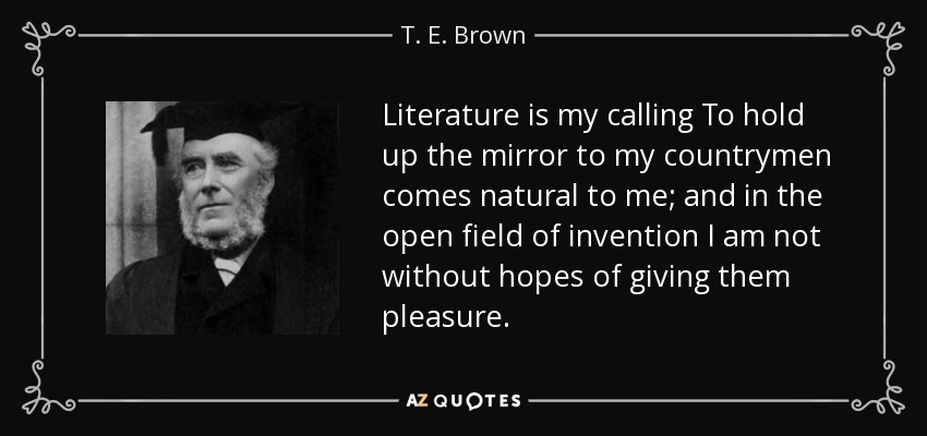 Literature is my calling To hold up the mirror to my countrymen comes natural to me; and in the open field of invention I am not without hopes of giving them pleasure. - T. E. Brown