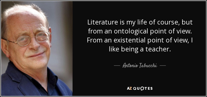 Literature is my life of course, but from an ontological point of view. From an existential point of view, I like being a teacher. - Antonio Tabucchi