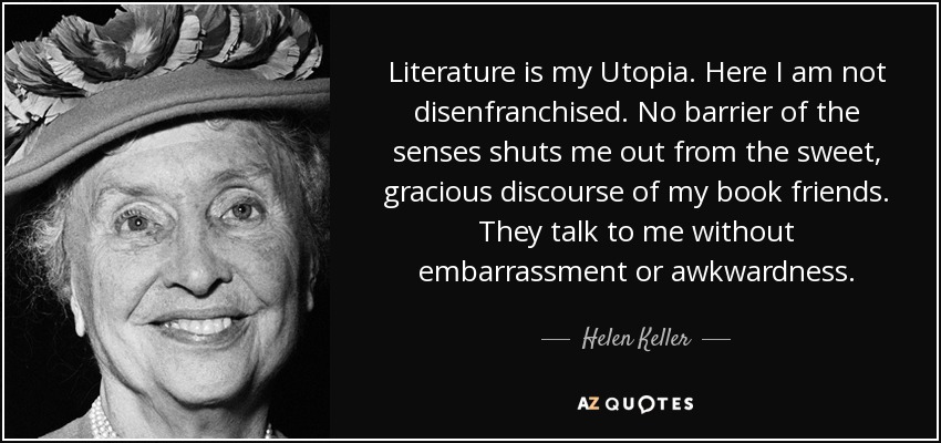 Literature is my Utopia. Here I am not disenfranchised. No barrier of the senses shuts me out from the sweet, gracious discourse of my book friends. They talk to me without embarrassment or awkwardness. - Helen Keller