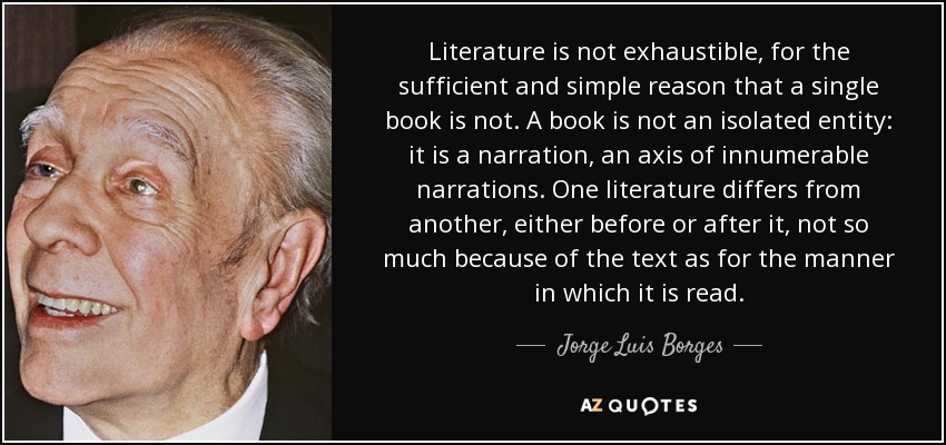 Literature is not exhaustible, for the sufficient and simple reason that a single book is not. A book is not an isolated entity: it is a narration, an axis of innumerable narrations. One literature differs from another, either before or after it, not so much because of the text as for the manner in which it is read. - Jorge Luis Borges