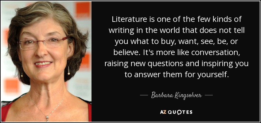Literature is one of the few kinds of writing in the world that does not tell you what to buy, want, see, be, or believe. It's more like conversation, raising new questions and inspiring you to answer them for yourself. - Barbara Kingsolver