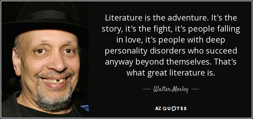 Literature is the adventure. It's the story, it's the fight, it's people falling in love, it's people with deep personality disorders who succeed anyway beyond themselves. That's what great literature is. - Walter Mosley