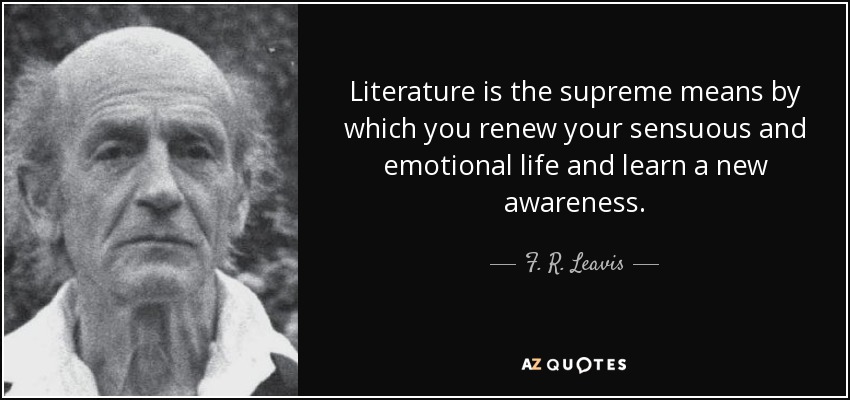Literature is the supreme means by which you renew your sensuous and emotional life and learn a new awareness. - F. R. Leavis