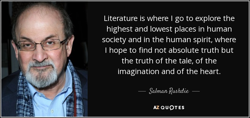 Literature is where I go to explore the highest and lowest places in human society and in the human spirit, where I hope to find not absolute truth but the truth of the tale, of the imagination and of the heart. - Salman Rushdie