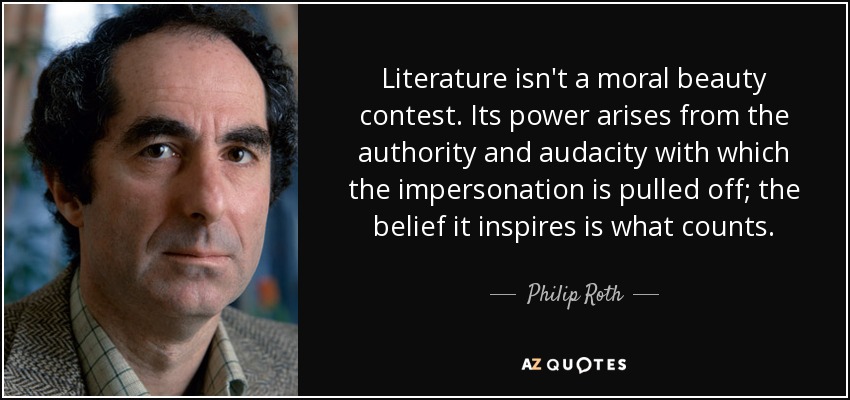 Literature isn't a moral beauty contest. Its power arises from the authority and audacity with which the impersonation is pulled off; the belief it inspires is what counts. - Philip Roth