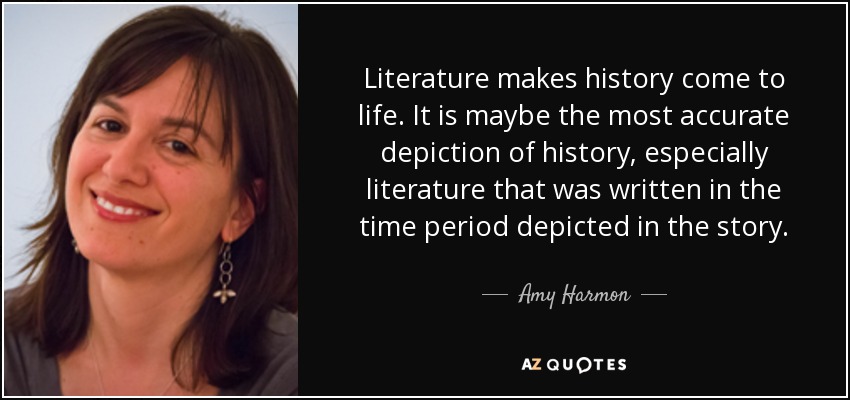 Literature makes history come to life. It is maybe the most accurate depiction of history, especially literature that was written in the time period depicted in the story. - Amy Harmon