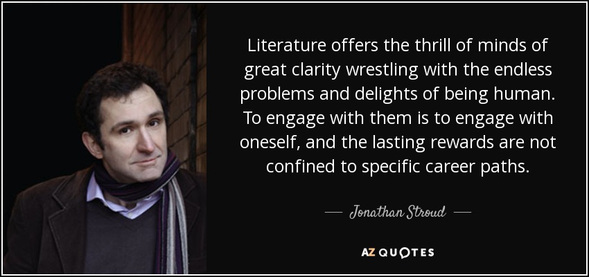 Literature offers the thrill of minds of great clarity wrestling with the endless problems and delights of being human. To engage with them is to engage with oneself, and the lasting rewards are not confined to specific career paths. - Jonathan Stroud