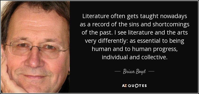 Literature often gets taught nowadays as a record of the sins and shortcomings of the past. I see literature and the arts very differently: as essential to being human and to human progress, individual and collective. - Brian Boyd