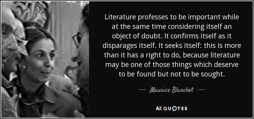 Literature professes to be important while at the same time considering itself an object of doubt. It confirms itself as it disparages itself. It seeks itself: this is more than it has a right to do, because literature may be one of those things which deserve to be found but not to be sought. - Maurice Blanchot