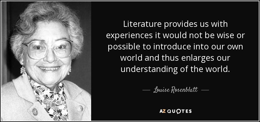 Literature provides us with experiences it would not be wise or possible to introduce into our own world and thus enlarges our understanding of the world. - Louise Rosenblatt