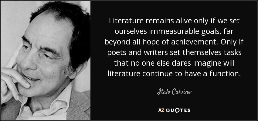 Literature remains alive only if we set ourselves immeasurable goals, far beyond all hope of achievement. Only if poets and writers set themselves tasks that no one else dares imagine will literature continue to have a function. - Italo Calvino