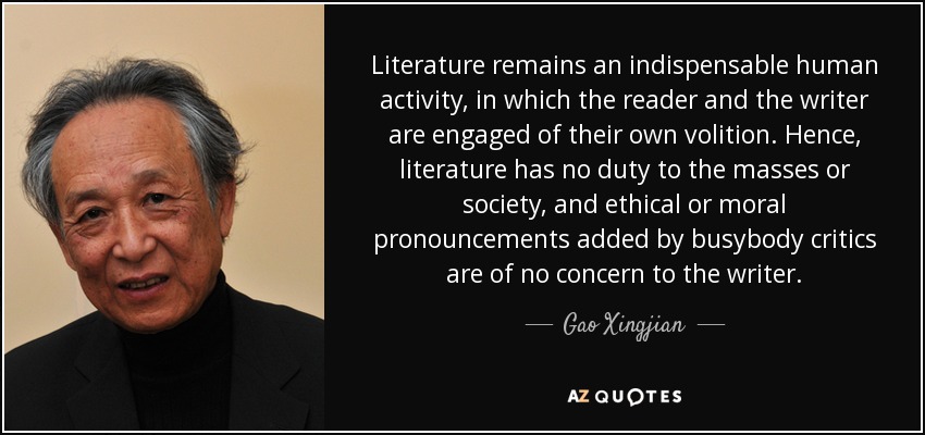 Literature remains an indispensable human activity, in which the reader and the writer are engaged of their own volition. Hence, literature has no duty to the masses or society, and ethical or moral pronouncements added by busybody critics are of no concern to the writer. - Gao Xingjian