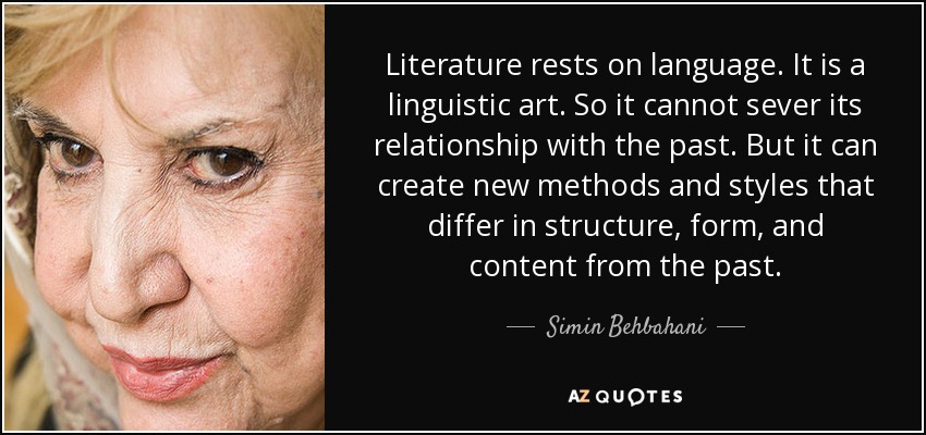Literature rests on language. It is a linguistic art. So it cannot sever its relationship with the past. But it can create new methods and styles that differ in structure, form, and content from the past. - Simin Behbahani