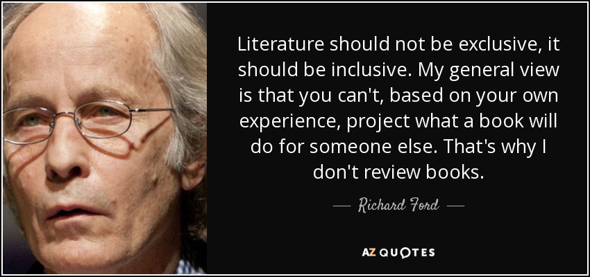 Literature should not be exclusive, it should be inclusive. My general view is that you can't, based on your own experience, project what a book will do for someone else. That's why I don't review books. - Richard Ford