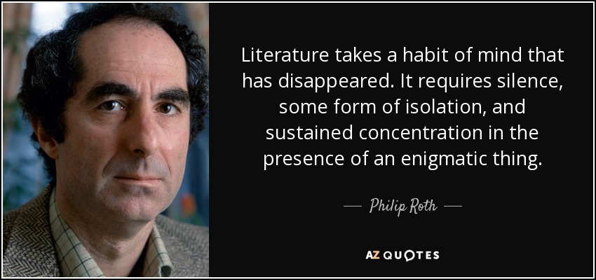 Literature takes a habit of mind that has disappeared. It requires silence, some form of isolation, and sustained concentration in the presence of an enigmatic thing. - Philip Roth