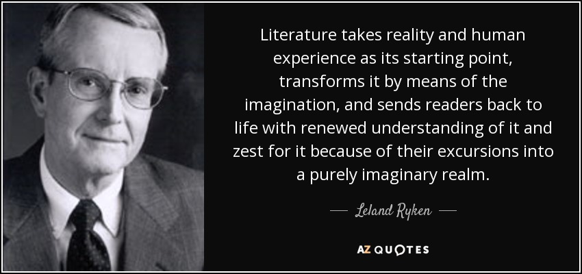 Literature takes reality and human experience as its starting point, transforms it by means of the imagination, and sends readers back to life with renewed understanding of it and zest for it because of their excursions into a purely imaginary realm. - Leland Ryken