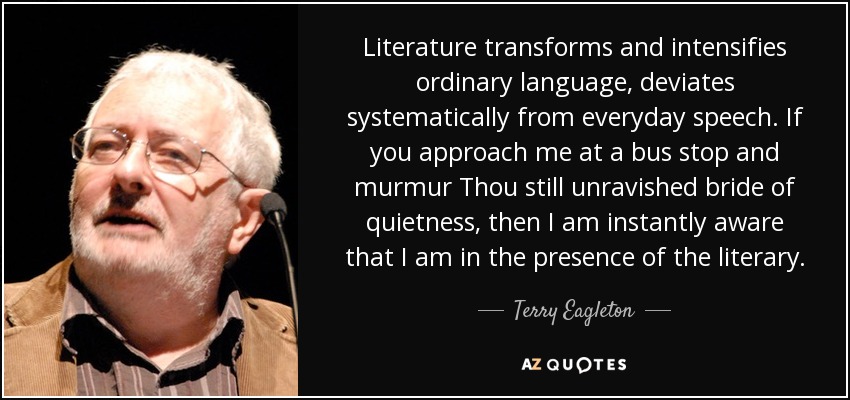 Literature transforms and intensifies ordinary language, deviates systematically from everyday speech. If you approach me at a bus stop and murmur Thou still unravished bride of quietness, then I am instantly aware that I am in the presence of the literary. - Terry Eagleton