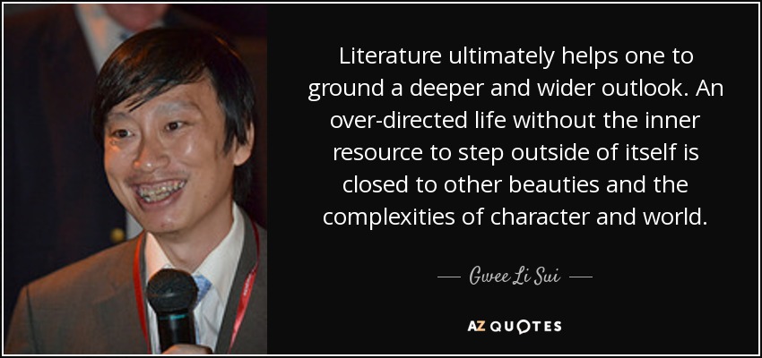 Literature ultimately helps one to ground a deeper and wider outlook. An over-directed life without the inner resource to step outside of itself is closed to other beauties and the complexities of character and world. - Gwee Li Sui
