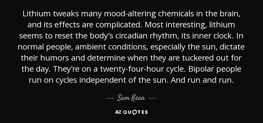 Lithium tweaks many mood-altering chemicals in the brain, and its effects are complicated. Most interesting, lithium seems to reset the body’s circadian rhythm, its inner clock. In normal people, ambient conditions, especially the sun, dictate their humors and determine when they are tuckered out for the day. They’re on a twenty-four-hour cycle. Bipolar people run on cycles independent of the sun. And run and run. - Sam Kean