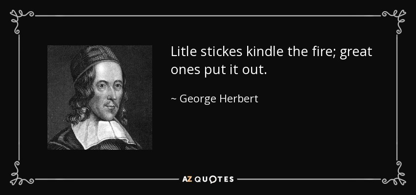 Litle stickes kindle the fire; great ones put it out. - George Herbert