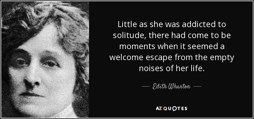 Little as she was addicted to solitude, there had come to be moments when it seemed a welcome escape from the empty noises of her life. - Edith Wharton