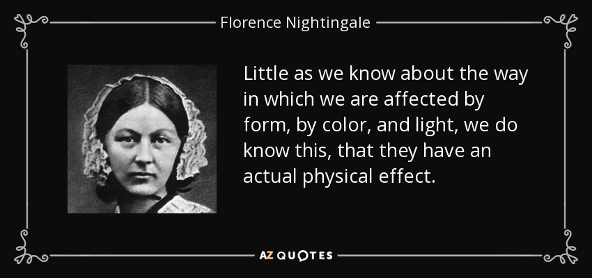 Little as we know about the way in which we are affected by form, by color, and light, we do know this, that they have an actual physical effect. - Florence Nightingale